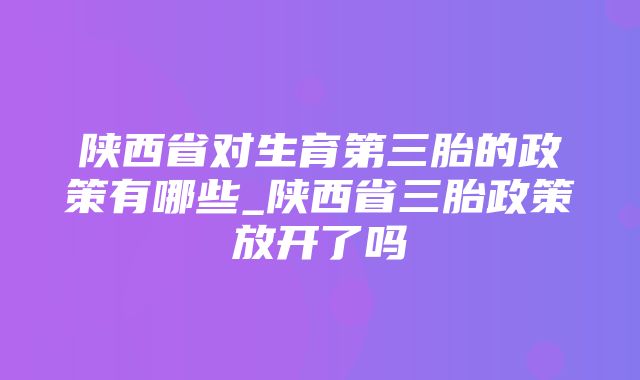 陕西省对生育第三胎的政策有哪些_陕西省三胎政策放开了吗