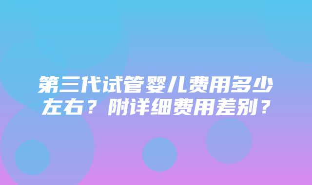 第三代试管婴儿费用多少左右？附详细费用差别？