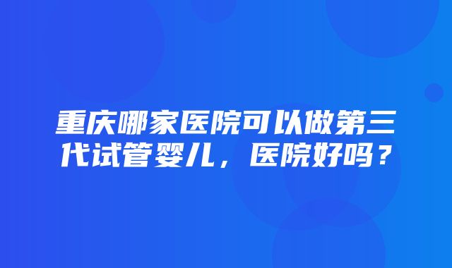 重庆哪家医院可以做第三代试管婴儿，医院好吗？