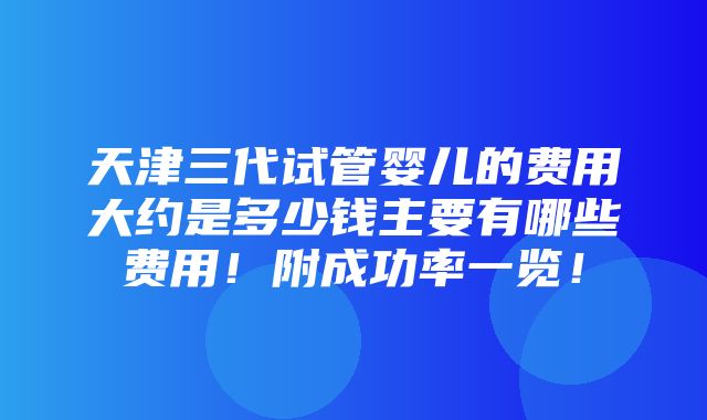 天津三代试管婴儿的费用大约是多少钱主要有哪些费用！附成功率一览！