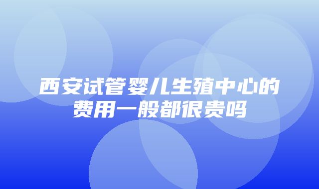 西安试管婴儿生殖中心的费用一般都很贵吗