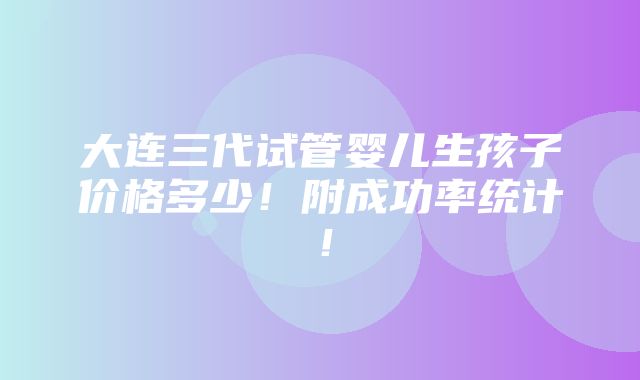 大连三代试管婴儿生孩子价格多少！附成功率统计！