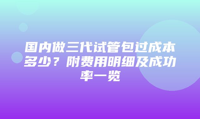 国内做三代试管包过成本多少？附费用明细及成功率一览