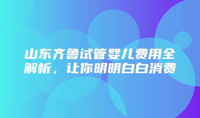 山东齐鲁试管婴儿费用全解析，让你明明白白消费