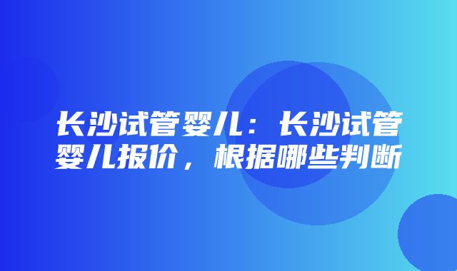 长沙试管婴儿：长沙试管婴儿报价，根据哪些判断