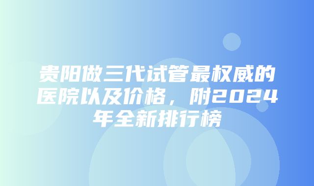 贵阳做三代试管最权威的医院以及价格，附2024年全新排行榜