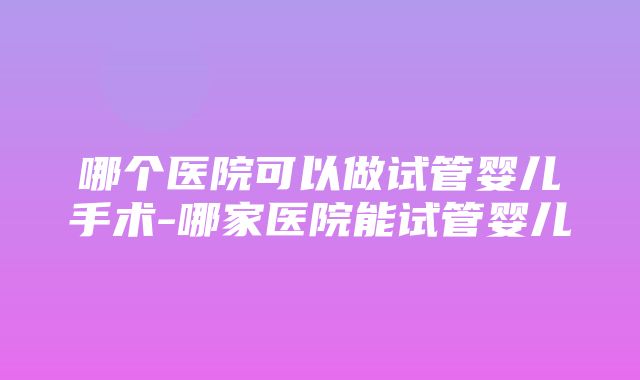 哪个医院可以做试管婴儿手术-哪家医院能试管婴儿