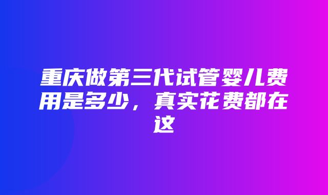 重庆做第三代试管婴儿费用是多少，真实花费都在这