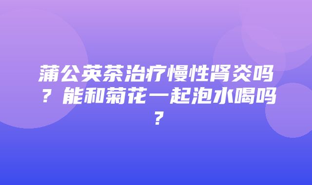 蒲公英茶治疗慢性肾炎吗？能和菊花一起泡水喝吗？