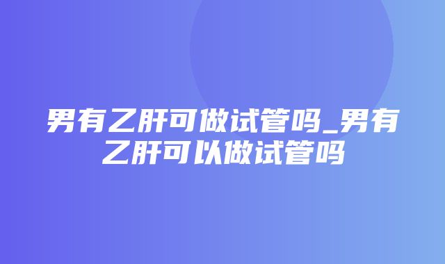 男有乙肝可做试管吗_男有乙肝可以做试管吗