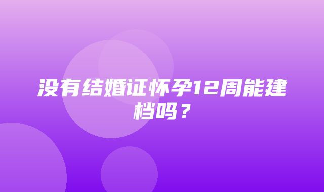 没有结婚证怀孕12周能建档吗？