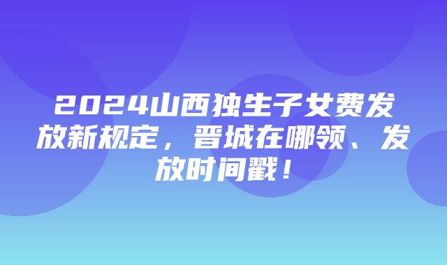 2024山西独生子女费发放新规定，晋城在哪领、发放时间戳！