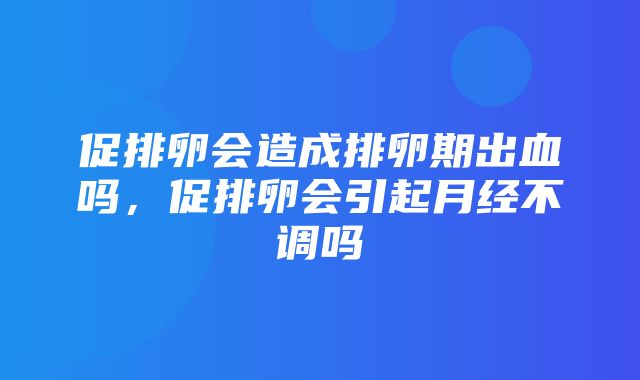 促排卵会造成排卵期出血吗，促排卵会引起月经不调吗