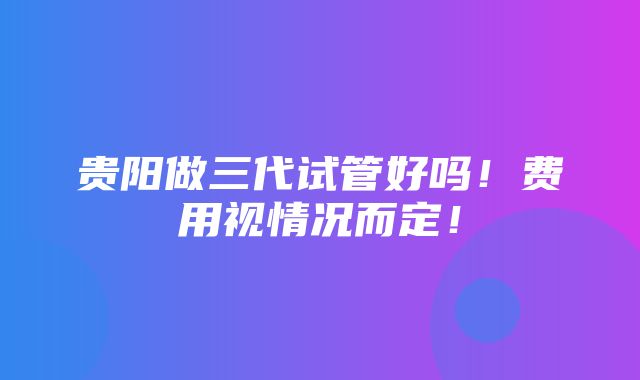 贵阳做三代试管好吗！费用视情况而定！