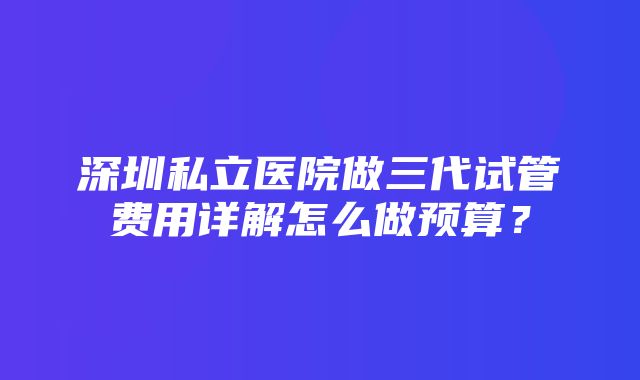 深圳私立医院做三代试管费用详解怎么做预算？