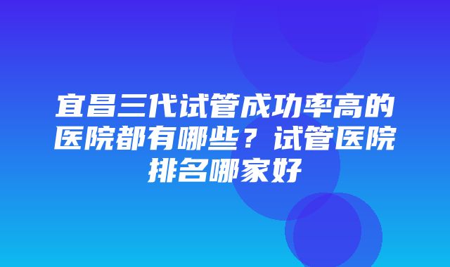 宜昌三代试管成功率高的医院都有哪些？试管医院排名哪家好