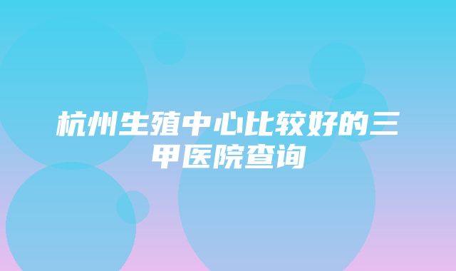 杭州生殖中心比较好的三甲医院查询