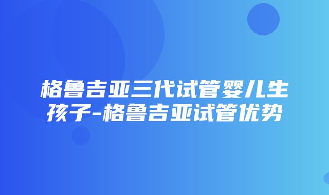 格鲁吉亚三代试管婴儿生孩子-格鲁吉亚试管优势