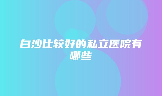 白沙比较好的私立医院有哪些