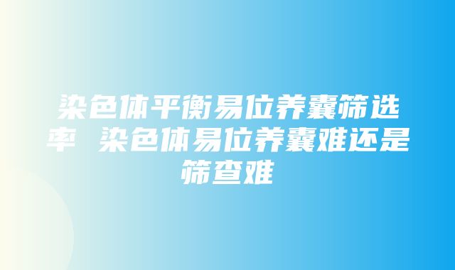 染色体平衡易位养囊筛选率 染色体易位养囊难还是筛查难