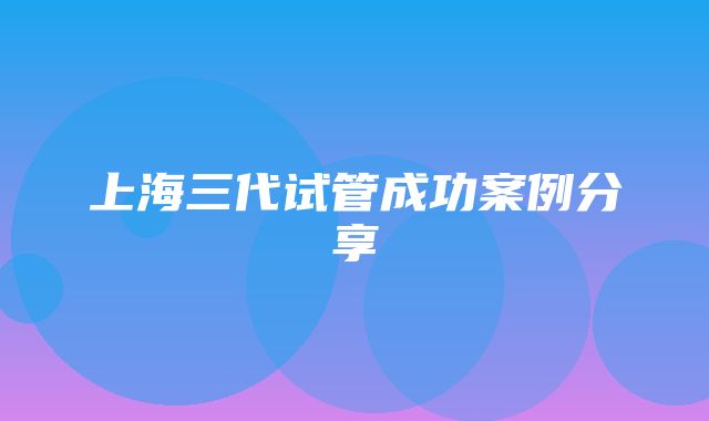 上海三代试管成功案例分享