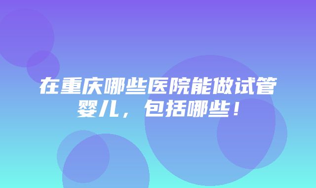 在重庆哪些医院能做试管婴儿，包括哪些！