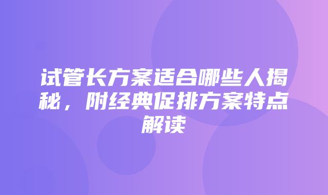 试管长方案适合哪些人揭秘，附经典促排方案特点解读