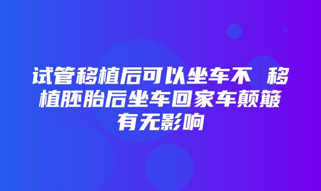 试管移植后可以坐车不 移植胚胎后坐车回家车颠簸有无影响