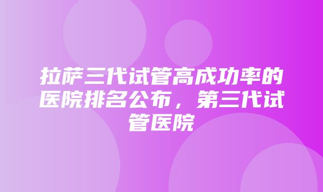 拉萨三代试管高成功率的医院排名公布，第三代试管医院