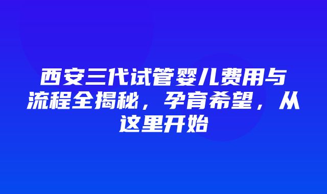 西安三代试管婴儿费用与流程全揭秘，孕育希望，从这里开始