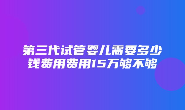 第三代试管婴儿需要多少钱费用费用15万够不够