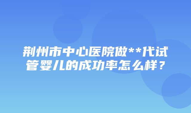 荆州市中心医院做**代试管婴儿的成功率怎么样？