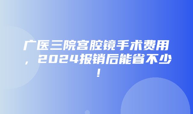 广医三院宫腔镜手术费用，2024报销后能省不少！