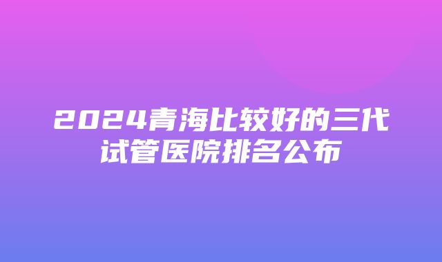 2024青海比较好的三代试管医院排名公布