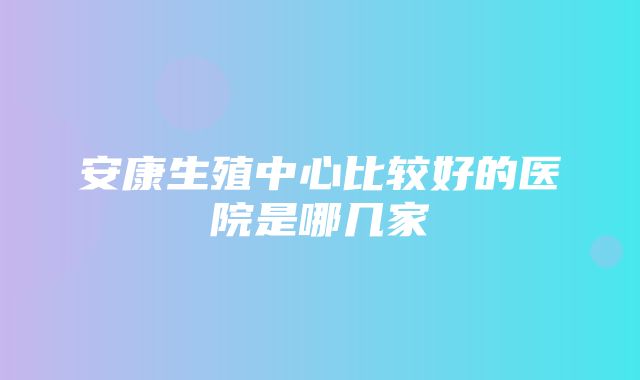 安康生殖中心比较好的医院是哪几家