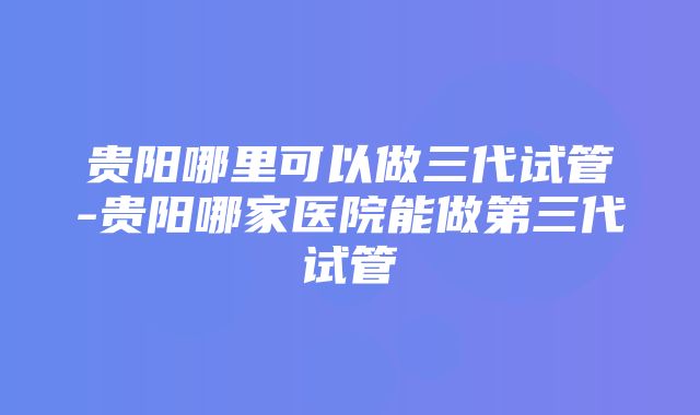 贵阳哪里可以做三代试管-贵阳哪家医院能做第三代试管