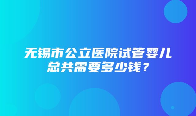 无锡市公立医院试管婴儿总共需要多少钱？