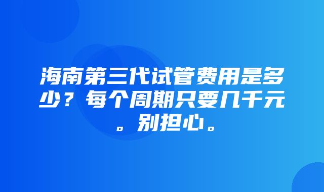 海南第三代试管费用是多少？每个周期只要几千元。别担心。