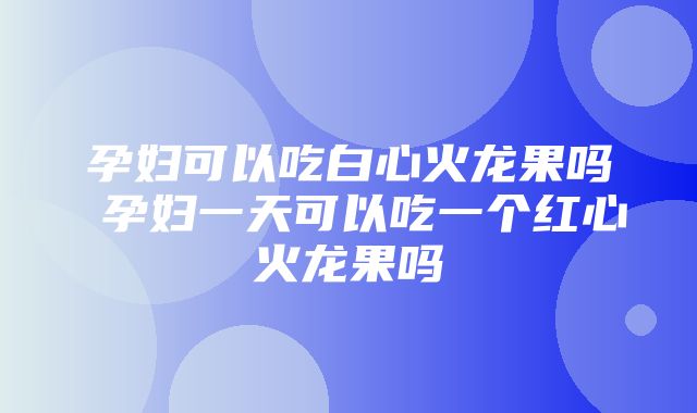 孕妇可以吃白心火龙果吗 孕妇一天可以吃一个红心火龙果吗