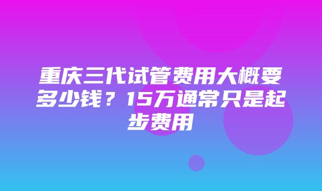 重庆三代试管费用大概要多少钱？15万通常只是起步费用