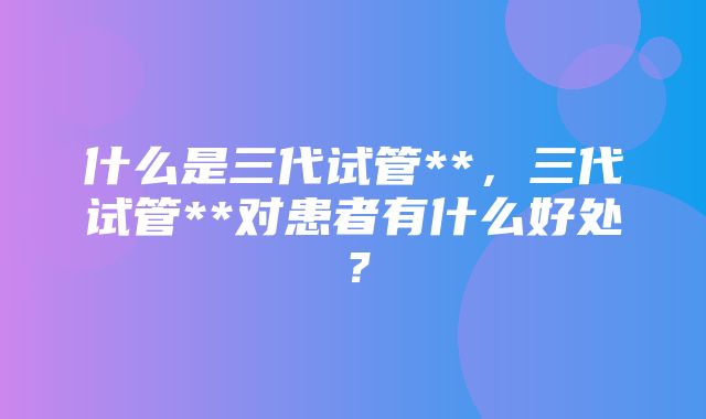 什么是三代试管**，三代试管**对患者有什么好处？