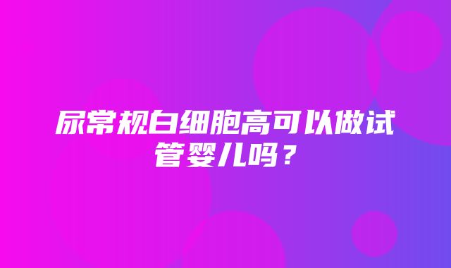 尿常规白细胞高可以做试管婴儿吗？