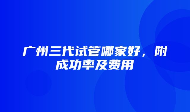 广州三代试管哪家好，附成功率及费用