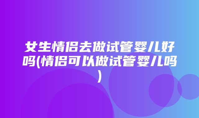 女生情侣去做试管婴儿好吗(情侣可以做试管婴儿吗)