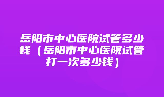 岳阳市中心医院试管多少钱（岳阳市中心医院试管打一次多少钱）