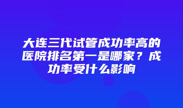 大连三代试管成功率高的医院排名第一是哪家？成功率受什么影响