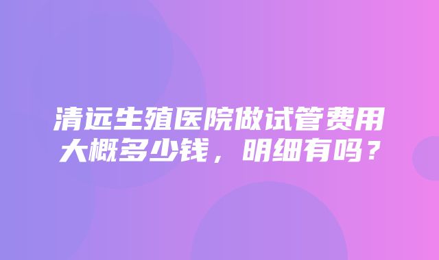 清远生殖医院做试管费用大概多少钱，明细有吗？