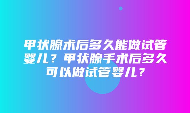 甲状腺术后多久能做试管婴儿？甲状腺手术后多久可以做试管婴儿？