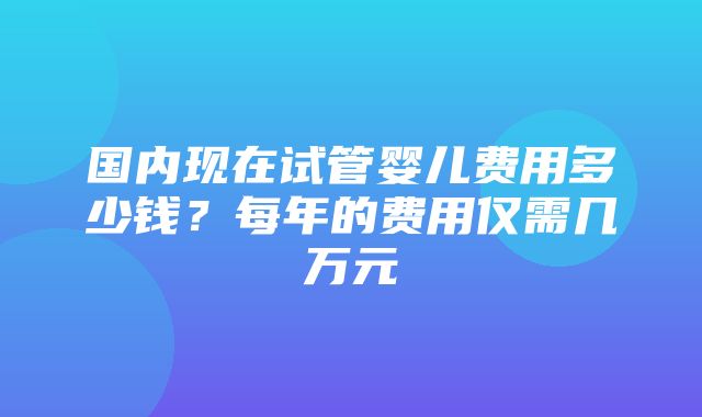 国内现在试管婴儿费用多少钱？每年的费用仅需几万元