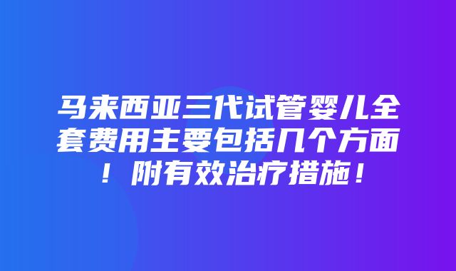 马来西亚三代试管婴儿全套费用主要包括几个方面！附有效治疗措施！